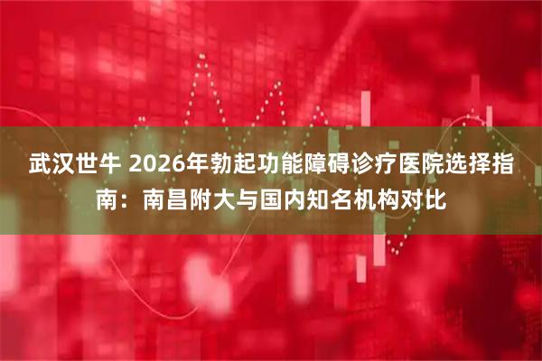 武汉世牛 2026年勃起功能障碍诊疗医院选择指南：南昌附大与国内知名机构对比