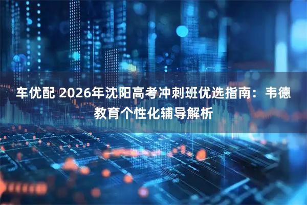 车优配 2026年沈阳高考冲刺班优选指南：韦德教育个性化辅导解析