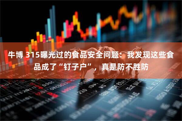 牛博 315曝光过的食品安全问题：我发现这些食品成了“钉子户”，真是防不胜防