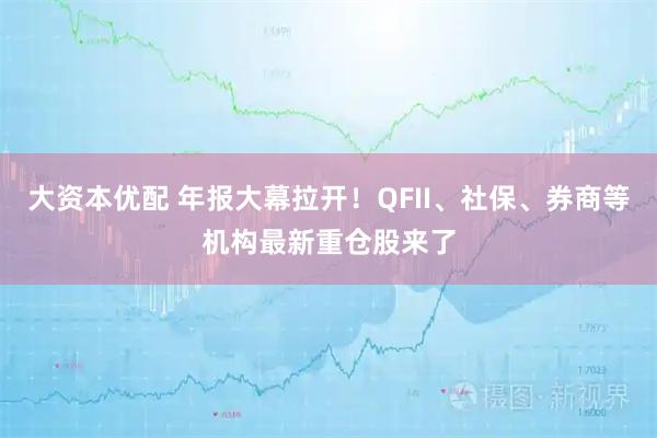 大资本优配 年报大幕拉开！QFII、社保、券商等机构最新重仓股来了