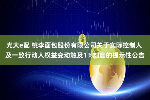 光大e配 桃李面包股份有限公司关于实际控制人 及一致行动人权益变动触及1%刻度的提示性公告