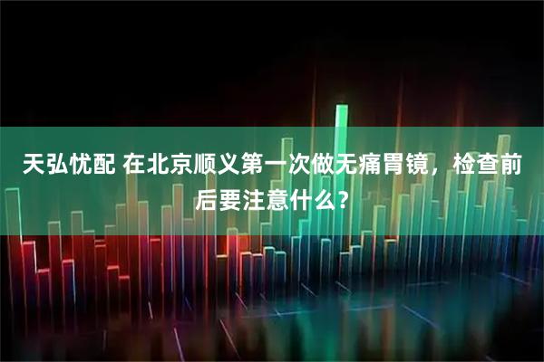 天弘忧配 在北京顺义第一次做无痛胃镜，检查前后要注意什么？