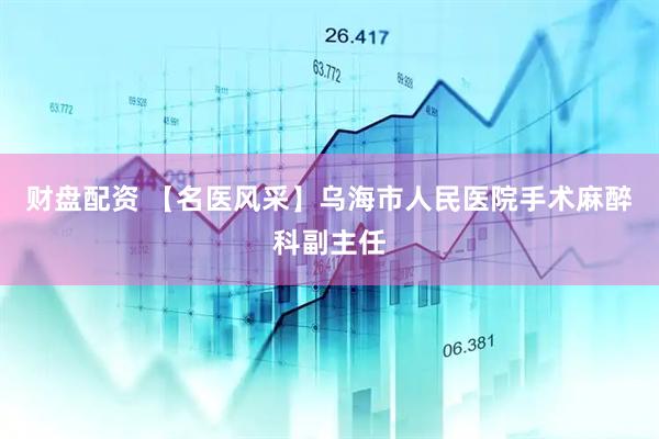 财盘配资 【名医风采】乌海市人民医院手术麻醉科副主任