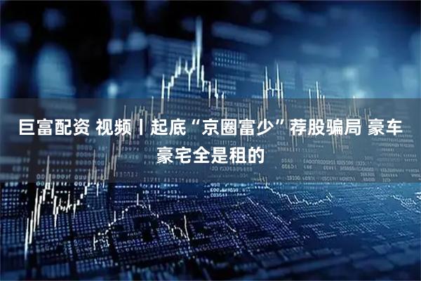 巨富配资 视频丨起底“京圈富少”荐股骗局 豪车豪宅全是租的