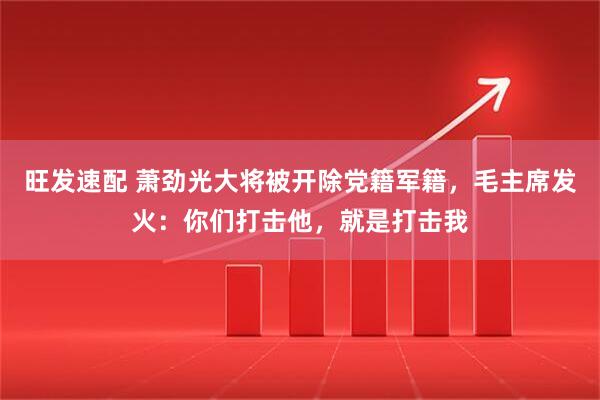 旺发速配 萧劲光大将被开除党籍军籍，毛主席发火：你们打击他，就是打击我