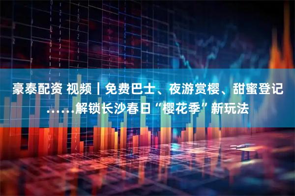 豪泰配资 视频｜免费巴士、夜游赏樱、甜蜜登记……解锁长沙春日“樱花季”新玩法