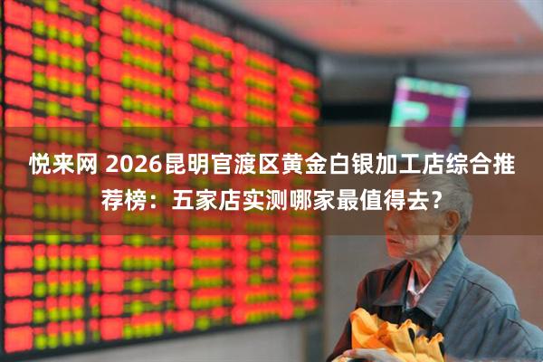 悦来网 2026昆明官渡区黄金白银加工店综合推荐榜：五家店实测哪家最值得去？