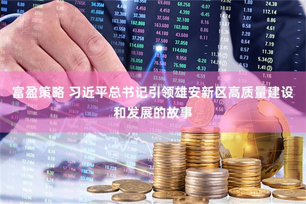 富盈策略 习近平总书记引领雄安新区高质量建设和发展的故事