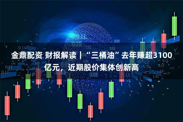 金鼎配资 财报解读｜“三桶油”去年赚超3100亿元，近期股价集体创新高