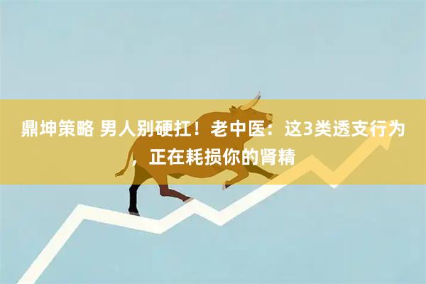 鼎坤策略 男人别硬扛!老中医:这3类透支行为,正在耗损你的肾精
