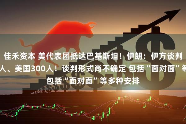 佳禾资本 美代表团抵达巴基斯坦！伊朗：伊方谈判代表团71人、美国300人！谈判形式尚不确定 包括“面对面”等多种安排