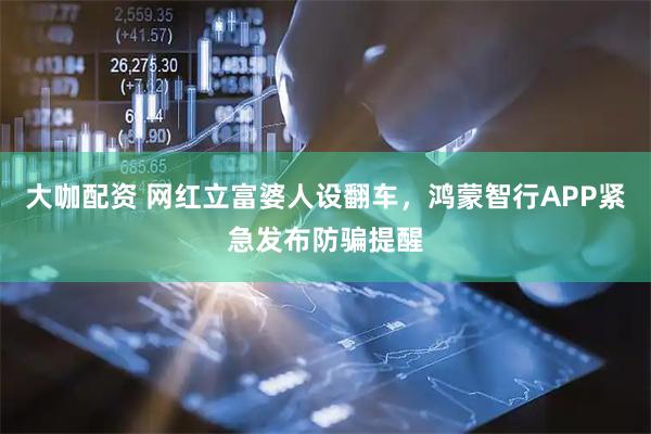 大咖配资 网红立富婆人设翻车，鸿蒙智行APP紧急发布防骗提醒