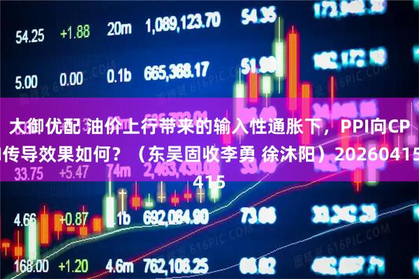 大御优配 油价上行带来的输入性通胀下,PPI向CPI传导效果如何?(东吴固收李勇 徐沐阳)20260415