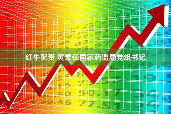 红牛配资 黄果任国家药监局党组书记