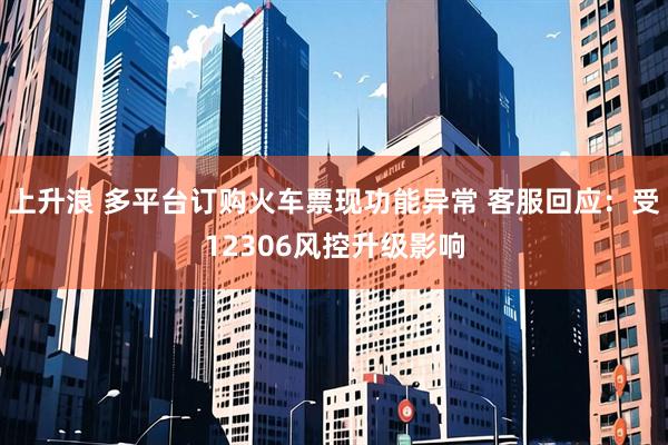 上升浪 多平台订购火车票现功能异常 客服回应：受12306风控升级影响