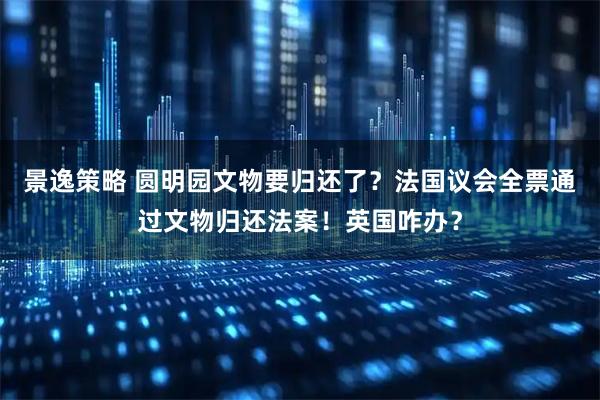 景逸策略 圆明园文物要归还了？法国议会全票通过文物归还法案！英国咋办？