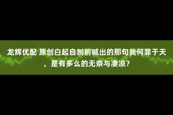 龙辉优配 原创白起自刎前喊出的那句我何罪于天，是有多么的无奈与凄凉？