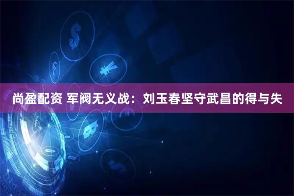 尚盈配资 军阀无义战:刘玉春坚守武昌的得与失