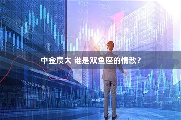 中金宸大 谁是双鱼座的情敌？