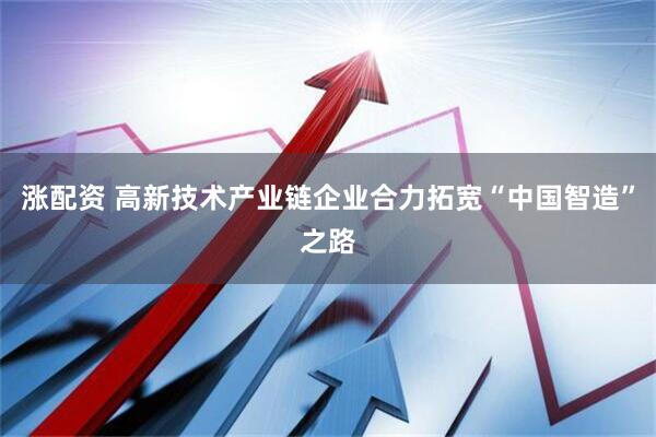 涨配资 高新技术产业链企业合力拓宽“中国智造”之路