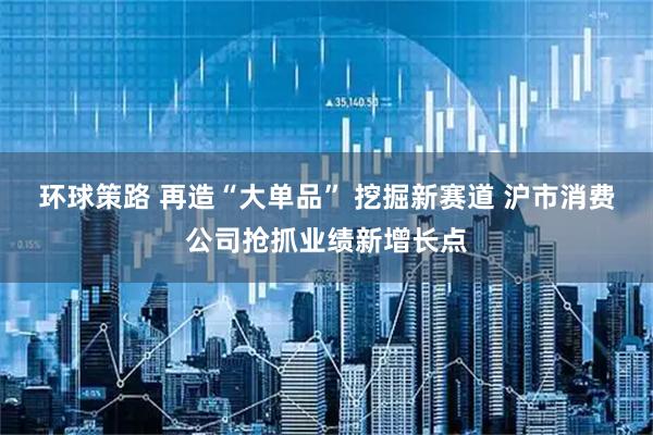 环球策路 再造“大单品” 挖掘新赛道 沪市消费公司抢抓业绩新增长点