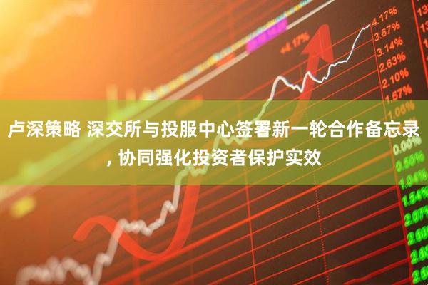 卢深策略 深交所与投服中心签署新一轮合作备忘录, 协同强化投资者保护实效