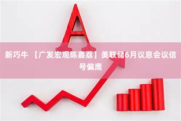 新巧牛 【广发宏观陈嘉荔】美联储6月议息会议信号偏鹰