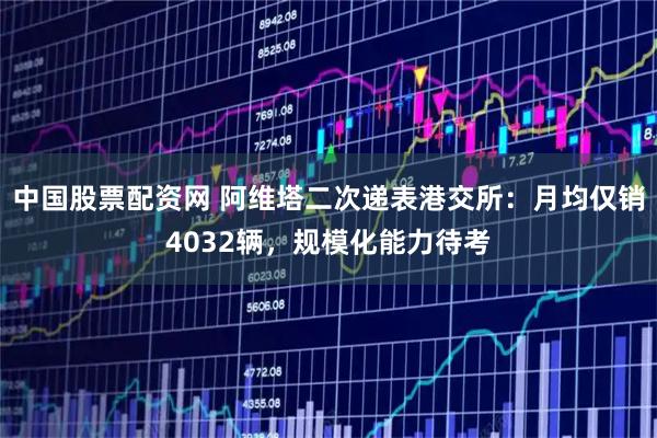 中国股票配资网 阿维塔二次递表港交所：月均仅销4032辆，规模化能力待考