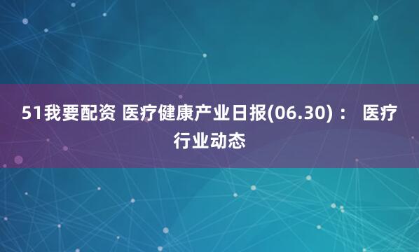 51我要配资 医疗健康产业日报(06.30) : 医疗行业动态