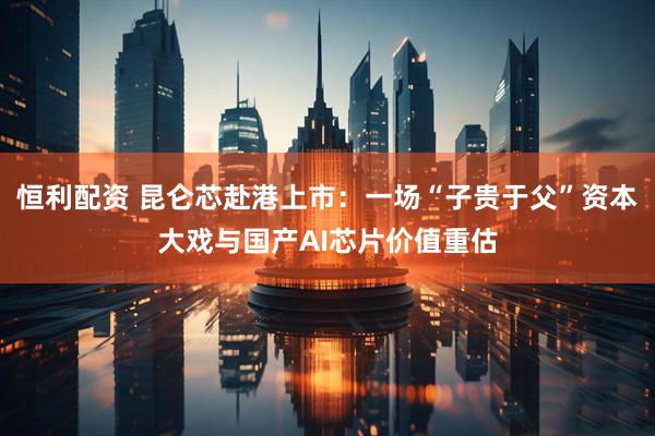 恒利配资 昆仑芯赴港上市：一场“子贵于父”资本大戏与国产AI芯片价值重估