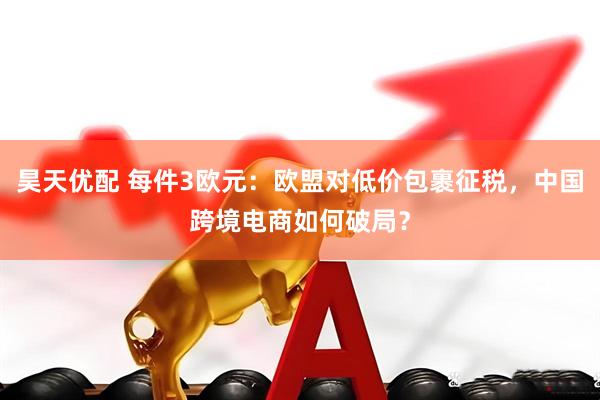 昊天优配 每件3欧元：欧盟对低价包裹征税，中国跨境电商如何破局？