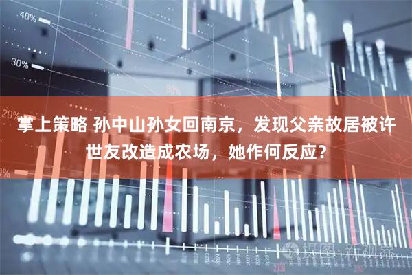 掌上策略 孙中山孙女回南京，发现父亲故居被许世友改造成农场，她作何反应？