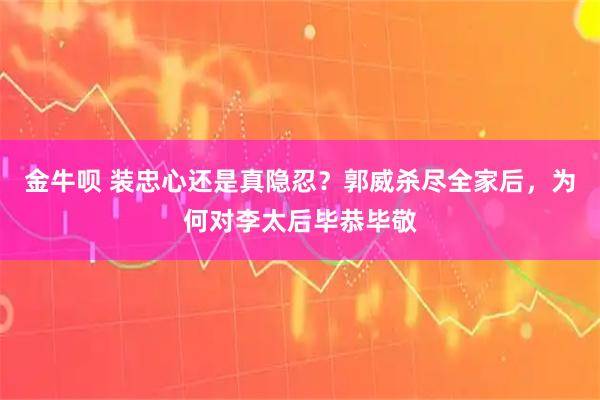 金牛呗 装忠心还是真隐忍？郭威杀尽全家后，为何对李太后毕恭毕敬