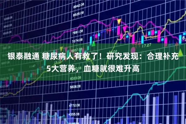 银泰融通 糖尿病人有救了！研究发现：合理补充5大营养，血糖就很难升高