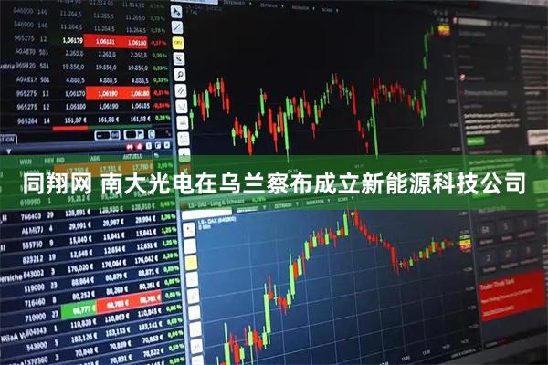 同翔网 南大光电在乌兰察布成立新能源科技公司