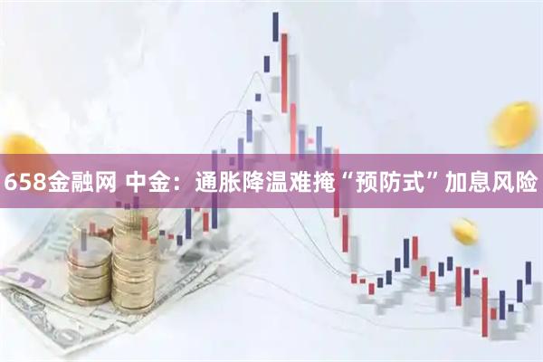 658金融网 中金:通胀降温难掩“预防式”加息风险