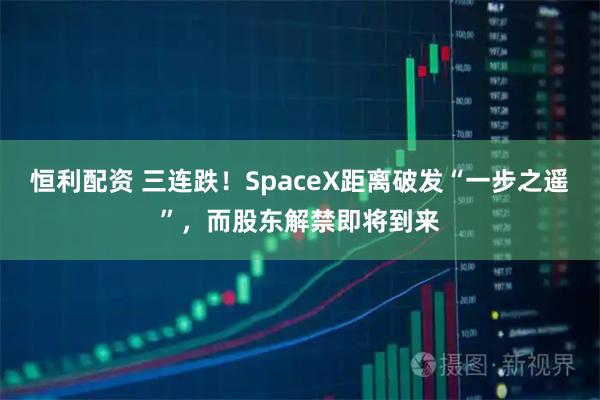 恒利配资 三连跌！SpaceX距离破发“一步之遥”，而股东解禁即将到来
