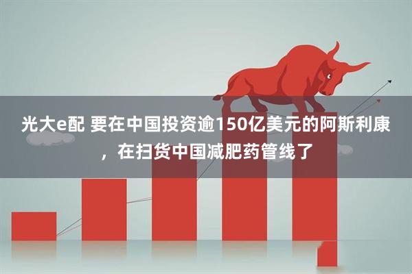 光大e配 要在中国投资逾150亿美元的阿斯利康，在扫货中国减肥药管线了