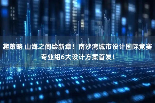 趣策略 山海之间绘新章！南沙湾城市设计国际竞赛专业组6大设计方案首发！