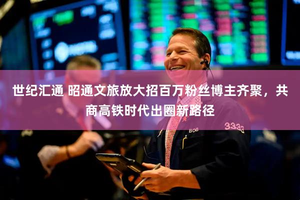 世纪汇通 昭通文旅放大招百万粉丝博主齐聚,共商高铁时代出圈新路径