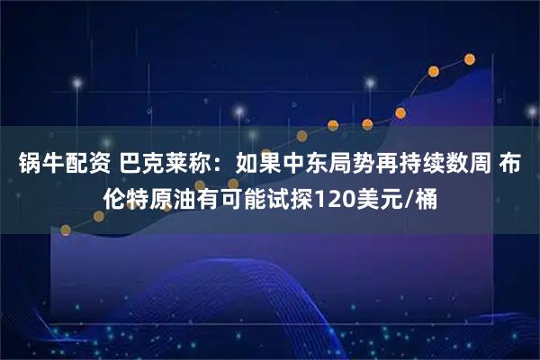 锅牛配资 巴克莱称：如果中东局势再持续数周 布伦特原油有可能试探120美元/桶