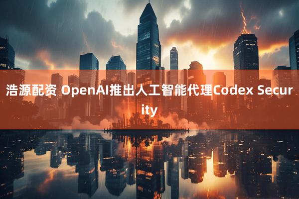 浩源配资 OpenAI推出人工智能代理Codex Security