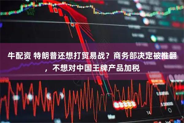 牛配资 特朗普还想打贸易战？商务部决定被推翻，不想对中国王牌产品加税