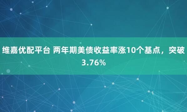 维嘉优配平台 两年期美债收益率涨10个基点，突破3.76%