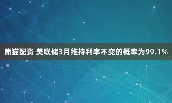 熊猫配资 美联储3月维持利率不变的概率为99.1%