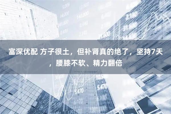 富深优配 方子很土，但补肾真的绝了，坚持7天，腰膝不软、精力翻倍
