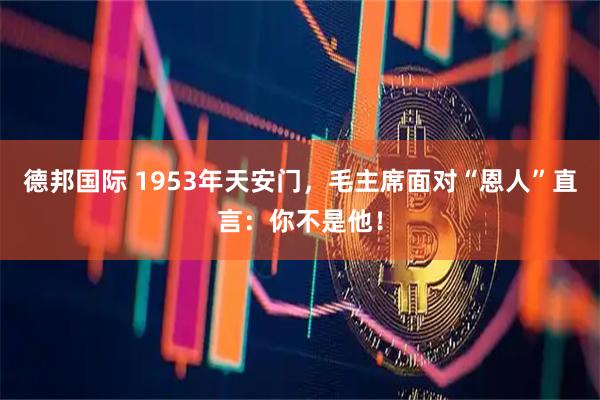 德邦国际 1953年天安门，毛主席面对“恩人”直言：你不是他！