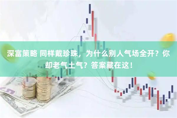 深富策略 同样戴珍珠，为什么别人气场全开？你却老气土气？答案藏在这！