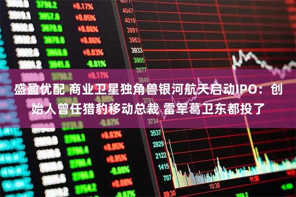 盛盈优配 商业卫星独角兽银河航天启动IPO：创始人曾任猎豹移动总裁 雷军葛卫东都投了