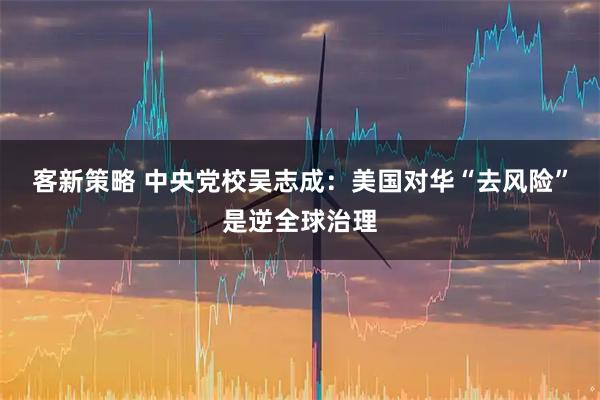 客新策略 中央党校吴志成：美国对华“去风险”是逆全球治理